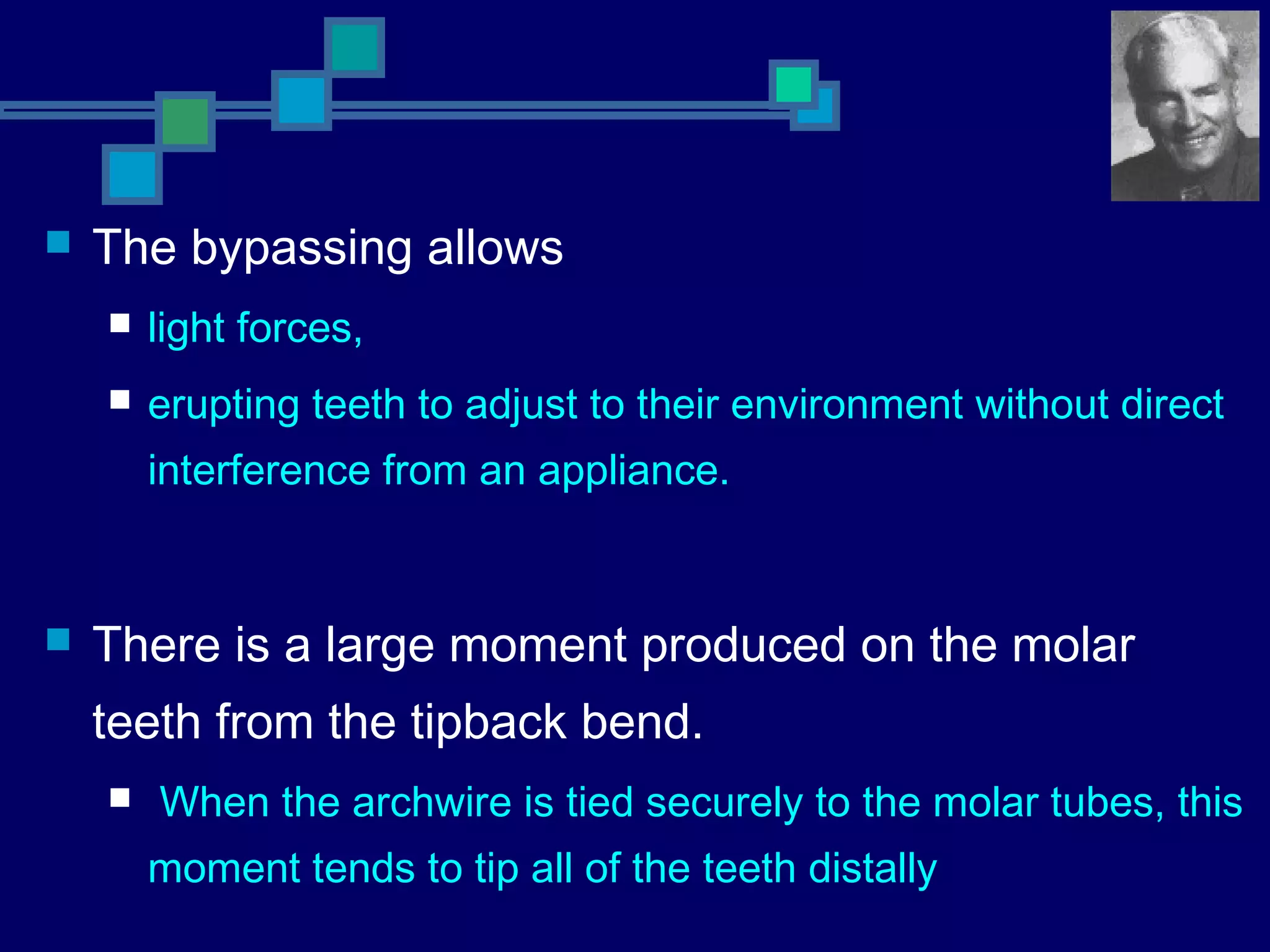  The bypassing allows
 light forces,
 erupting teeth to adjust to their environment without direct
interference from an appliance.
 There is a large moment produced on the molar
teeth from the tipback bend.
 When the archwire is tied securely to the molar tubes, this
moment tends to tip all of the teeth distally
 