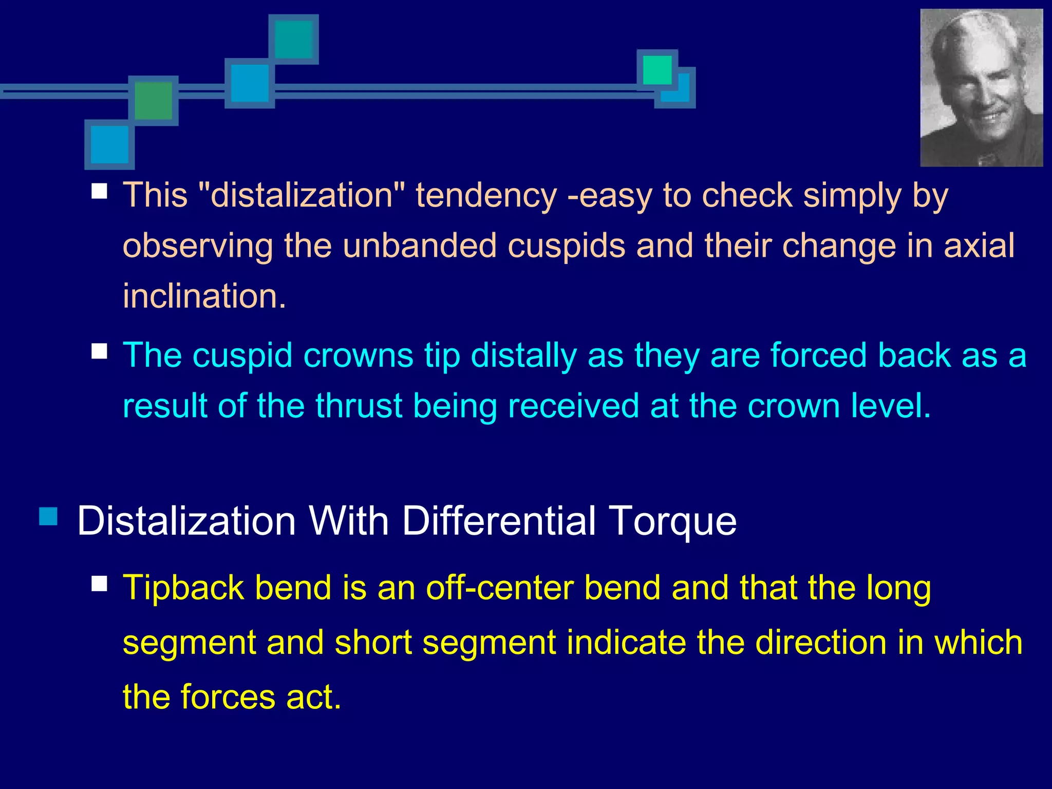  This "distalization" tendency -easy to check simply by
observing the unbanded cuspids and their change in axial
inclination.
 The cuspid crowns tip distally as they are forced back as a
result of the thrust being received at the crown level.
 Distalization With Differential Torque
 Tipback bend is an off-center bend and that the long
segment and short segment indicate the direction in which
the forces act.
 