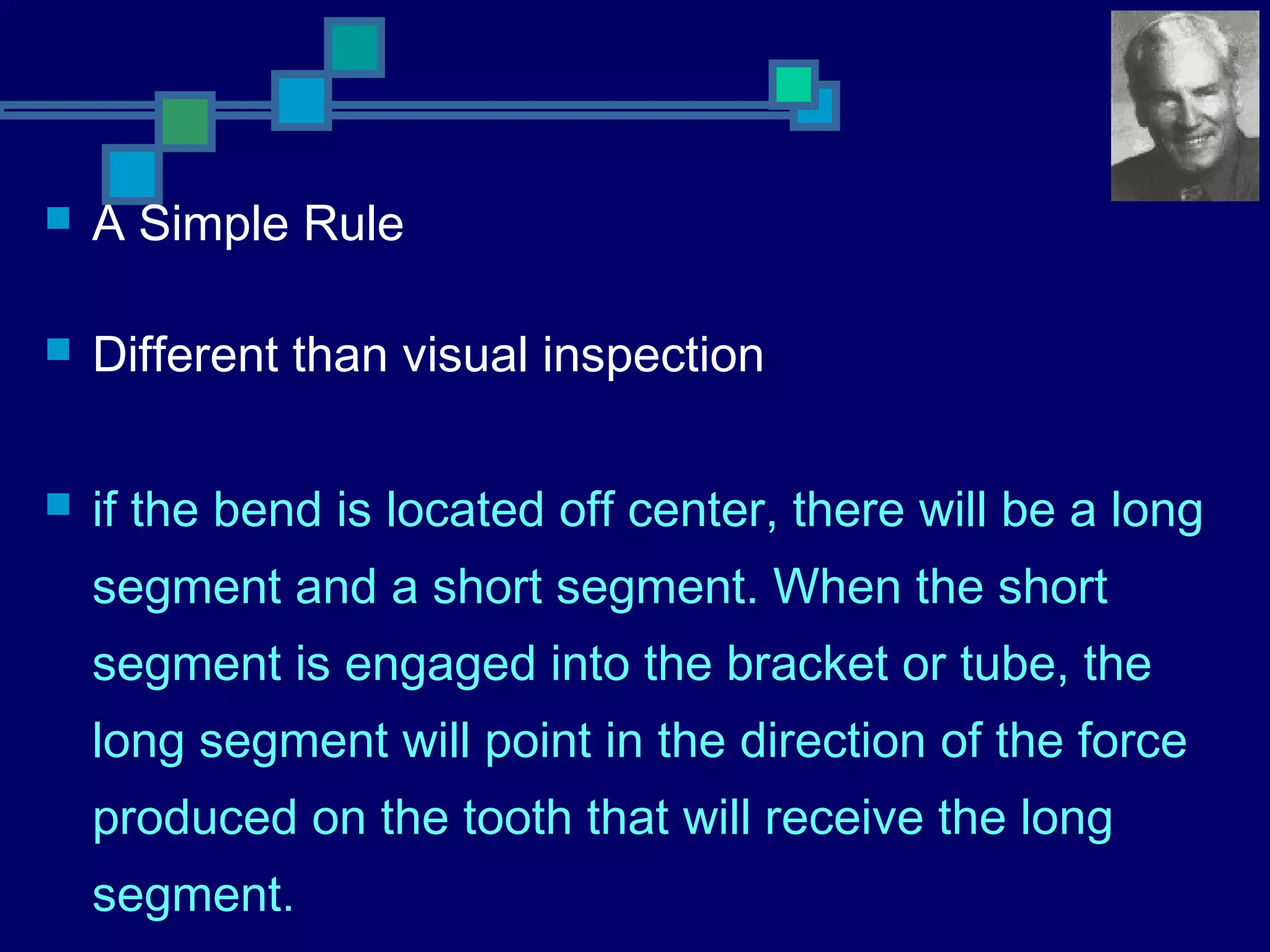  A Simple Rule
 Different than visual inspection
 if the bend is located off center, there will be a long
segment and a short segment. When the short
segment is engaged into the bracket or tube, the
long segment will point in the direction of the force
produced on the tooth that will receive the long
segment.
 