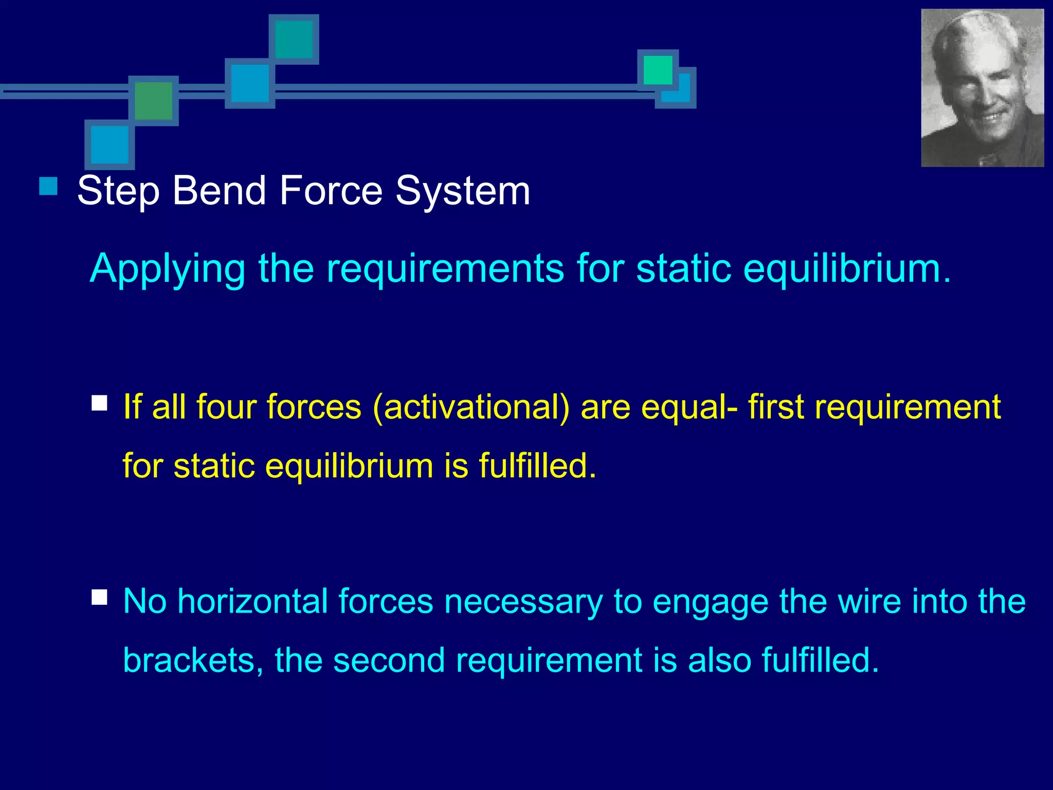  Step Bend Force System
Applying the requirements for static equilibrium.
 If all four forces (activational) are equal- first requirement
for static equilibrium is fulfilled.
 No horizontal forces necessary to engage the wire into the
brackets, the second requirement is also fulfilled.
 
