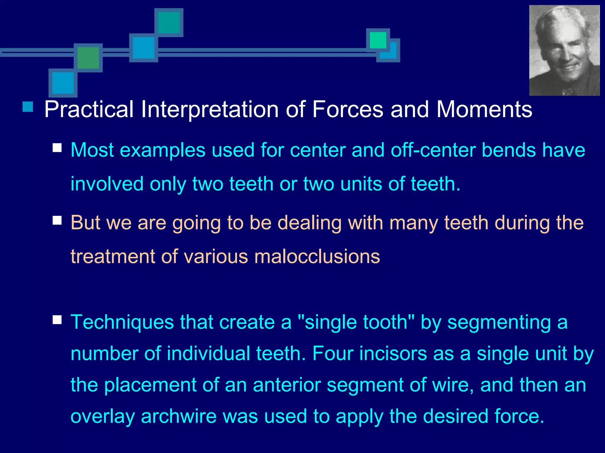  Practical Interpretation of Forces and Moments
 Most examples used for center and off-center bends have
involved only two teeth or two units of teeth.
 But we are going to be dealing with many teeth during the
treatment of various malocclusions
 Techniques that create a "single tooth" by segmenting a
number of individual teeth. Four incisors as a single unit by
the placement of an anterior segment of wire, and then an
overlay archwire was used to apply the desired force.
 