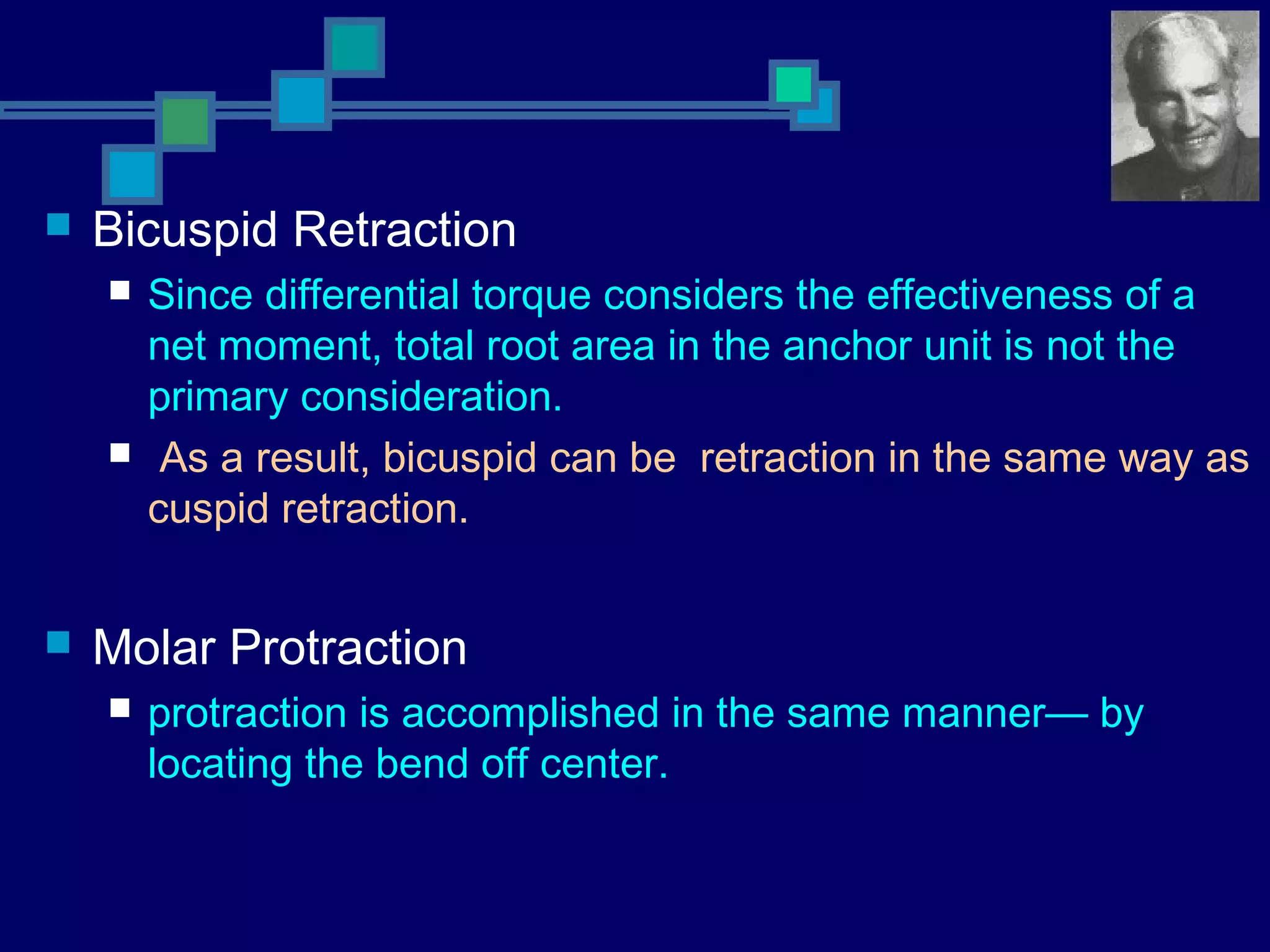  Bicuspid Retraction
 Since differential torque considers the effectiveness of a
net moment, total root area in the anchor unit is not the
primary consideration.
 As a result, bicuspid can be retraction in the same way as
cuspid retraction.
 Molar Protraction
 protraction is accomplished in the same manner— by
locating the bend off center.
 