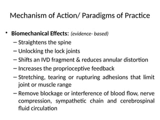 Mechanism of Action/ Paradigms of Practice
• Biomechanical Effects: (evidence- based)
– Straightens the spine
– Unlocking the lock joints
– Shifts an IVD fragment & reduces annular distortion
– Increases the proprioceptive feedback
– Stretching, tearing or rupturing adhesions that limit
joint or muscle range
– Remove blockage or interference of blood flow, nerve
compression, sympathetic chain and cerebrospinal
fluid circulation
 