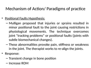 Mechanism of Action/ Paradigms of practice
• Positional Faults Hypothesis:
– Mulligan proposed that injuries or sprains resulted in
minor positional fault to the joint causing restrictions in
physiological movements. The technique overcomes
joint “tracking problems” or positional faults (joints with
subtle biomechanical changes).
– These abnormalities provoke pain, stiffness or weakness
in the joint. The therapist works to re-align the joints.
• Response:
– Transient change in bone position
– Increase ROM
 