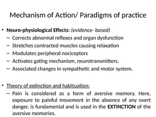 Mechanism of Action/ Paradigms of practice
• Neuro-physiological Effects: (evidence- based)
– Corrects abnormal reflexes and organ dysfunction
– Stretches contracted muscles causing relaxation
– Modulates peripheral nociceptors
– Activates gating mechanism, neurotransmitters.
– Associated changes in sympathetic and motor system.
• Theory of extinction and habituation:
– Pain is considered as a form of aversive memory. Here,
exposure to painful movement in the absence of any overt
danger, is fundamental and is used in the EXTINCTION of the
aversive memories.
 
