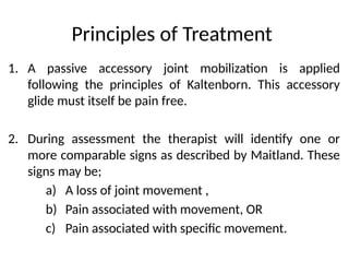 Principles of Treatment
1. A passive accessory joint mobilization is applied
following the principles of Kaltenborn. This accessory
glide must itself be pain free.
2. During assessment the therapist will identify one or
more comparable signs as described by Maitland. These
signs may be;
a) A loss of joint movement ,
b) Pain associated with movement, OR
c) Pain associated with specific movement.
 