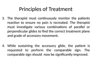 Principles of Treatment
3. The therapist must continuously monitor the patients
reaction to ensure no pain is recreated. The therapist
must investigate various combinations of parallel or
perpendicular glides to find the correct treatment plane
and grade of accessory movement.
4. While sustaining the accessory glide, the patient is
requested to perform the comparable sign. The
comparable sign should now be significantly improved.
 