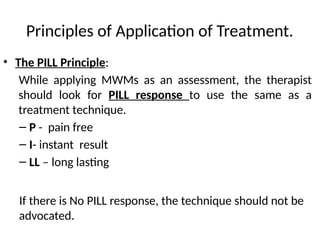 Principles of Application of Treatment.
• The PILL Principle:
While applying MWMs as an assessment, the therapist
should look for PILL response to use the same as a
treatment technique.
– P - pain free
– I- instant result
– LL – long lasting
If there is No PILL response, the technique should not be
advocated.
 
