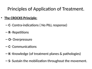 Principles of Application of Treatment.
• The CROCKS Principle:
– C- Contra-indications ( No PILL response)
– R- Repetitions
– O- Overpressure
– C- Communications
– K- Knowledge (of treatment planes & pathologies)
– S- Sustain the mobilization throughout the movement.
 