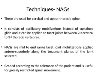 Techniques- NAGs
• These are used for cervical and upper thoracic spine.
• It consists of oscillatory mobilizations instead of sustained
glide and it can be applied to facet joints between 2nd cervical
to 3rd thoracic vertebrae.
• NAGs are mid to end range facet joint mobilizations applied
antero-superiorly along the treatment planes of the joint
selected.
• Graded according to the tolerance of the patient and is useful
for grossly restricted spinal movement.
 