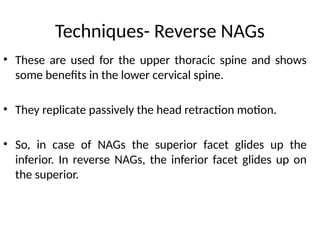 Techniques- Reverse NAGs
• These are used for the upper thoracic spine and shows
some benefits in the lower cervical spine.
• They replicate passively the head retraction motion.
• So, in case of NAGs the superior facet glides up the
inferior. In reverse NAGs, the inferior facet glides up on
the superior.
 