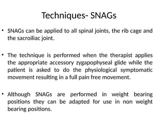 Techniques- SNAGs
• SNAGs can be applied to all spinal joints, the rib cage and
the sacroiliac joint.
• The technique is performed when the therapist applies
the appropriate accessory zygapophyseal glide while the
patient is asked to do the physiological symptomatic
movement resulting in a full pain free movement.
• Although SNAGs are performed in weight bearing
positions they can be adapted for use in non weight
bearing positions.
 