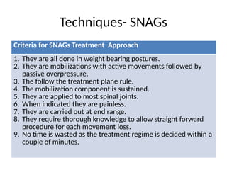 Techniques- SNAGs
Criteria for SNAGs Treatment Approach
1. They are all done in weight bearing postures.
2. They are mobilizations with active movements followed by
passive overpressure.
3. The follow the treatment plane rule.
4. The mobilization component is sustained.
5. They are applied to most spinal joints.
6. When indicated they are painless.
7. They are carried out at end range.
8. They require thorough knowledge to allow straight forward
procedure for each movement loss.
9. No time is wasted as the treatment regime is decided within a
couple of minutes.
 