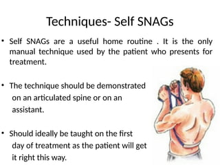 Techniques- Self SNAGs
• Self SNAGs are a useful home routine . It is the only
manual technique used by the patient who presents for
treatment.
• The technique should be demonstrated
on an articulated spine or on an
assistant.
• Should ideally be taught on the first
day of treatment as the patient will get
it right this way.
 