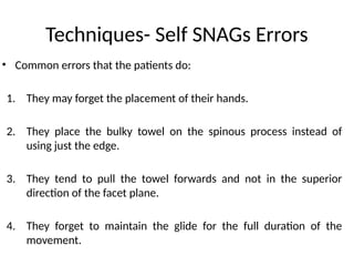 Techniques- Self SNAGs Errors
• Common errors that the patients do:
1. They may forget the placement of their hands.
2. They place the bulky towel on the spinous process instead of
using just the edge.
3. They tend to pull the towel forwards and not in the superior
direction of the facet plane.
4. They forget to maintain the glide for the full duration of the
movement.
 