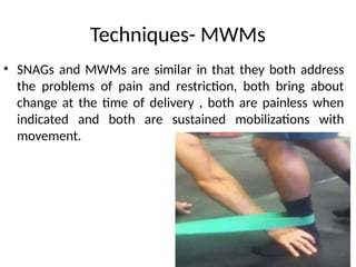 Techniques- MWMs
• SNAGs and MWMs are similar in that they both address
the problems of pain and restriction, both bring about
change at the time of delivery , both are painless when
indicated and both are sustained mobilizations with
movement.
 
