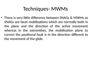 Techniques- MWMs
• There is very little difference between SNAGs & MWMs as
SNAGs are facet mobilizations which are normally both in
the plane and the direction of the active movement
whereas in the extremities, the mobilisation plane to
correct the positional fault is in the direction different to
the movement of the glide.
 