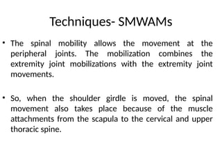 Techniques- SMWAMs
• The spinal mobility allows the movement at the
peripheral joints. The mobilization combines the
extremity joint mobilizations with the extremity joint
movements.
• So, when the shoulder girdle is moved, the spinal
movement also takes place because of the muscle
attachments from the scapula to the cervical and upper
thoracic spine.
 