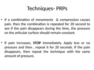 Techniques- PRPs
• If a combination of movements & compression causes
pain, then the combination is repeated for 20 second to
see if the pain disappears during the time, the pressure
on the articular surface should remain constant.
• If pain increases, STOP immediately. Apply less or no
pressure and then , repeat it for 20 seconds. If the pain
disappears, then repeat the technique with the same
amount of pressure.
 