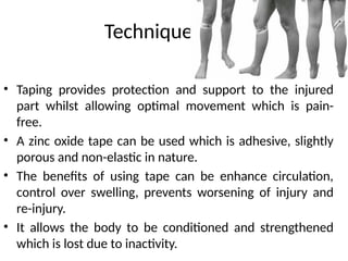 Techniques-Taping
• Taping provides protection and support to the injured
part whilst allowing optimal movement which is pain-
free.
• A zinc oxide tape can be used which is adhesive, slightly
porous and non-elastic in nature.
• The benefits of using tape can be enhance circulation,
control over swelling, prevents worsening of injury and
re-injury.
• It allows the body to be conditioned and strengthened
which is lost due to inactivity.
 