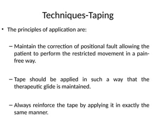 Techniques-Taping
• The principles of application are:
– Maintain the correction of positional fault allowing the
patient to perform the restricted movement in a pain-
free way.
– Tape should be applied in such a way that the
therapeutic glide is maintained.
– Always reinforce the tape by applying it in exactly the
same manner.
 