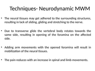 Techniques- Neurodynamic MWM
• The neural tissues may get adhered to the surrounding structures,
resulting in lack of sliding, gliding and stretching to the nerve.
• Due to transverse glide the vertebral body rotates towards the
same side, resulting in opening of the foramina on the affected
side.
• Adding arm movements with the opened foramina will result in
mobilization of the neural tissues.
• The pain reduces with an increase in spinal and limb movements.
 