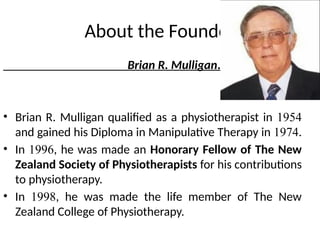 About the Founder
Brian R. Mulligan.
• Brian R. Mulligan qualified as a physiotherapist in 1954
and gained his Diploma in Manipulative Therapy in 1974.
• In 1996, he was made an Honorary Fellow of The New
Zealand Society of Physiotherapists for his contributions
to physiotherapy.
• In 1998, he was made the life member of The New
Zealand College of Physiotherapy.
 