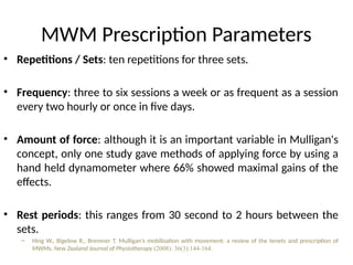 MWM Prescription Parameters
• Repetitions / Sets: ten repetitions for three sets.
• Frequency: three to six sessions a week or as frequent as a session
every two hourly or once in five days.
• Amount of force: although it is an important variable in Mulligan's
concept, only one study gave methods of applying force by using a
hand held dynamometer where 66% showed maximal gains of the
effects.
• Rest periods: this ranges from 30 second to 2 hours between the
sets.
– Hing W., Bigelow R., Bremner T. Mulligan’s mobilisation with movement: a review of the tenets and prescription of
MWMs. New Zealand Journal of Physiotherapy (2008): 36(3):144-164.
 