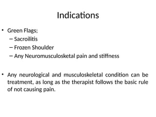 Indications
• Green Flags;
– Sacroilitis
– Frozen Shoulder
– Any Neuromusculosketal pain and stiffness
• Any neurological and musculoskeletal condition can be
treatment, as long as the therapist follows the basic rule
of not causing pain.
 