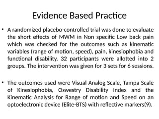 Evidence Based Practice
• A randomized placebo-controlled trial was done to evaluate
the short effects of MWM in Non specific Low back pain
which was checked for the outcomes such as kinematic
variables (range of motion, speed), pain, kinesiophobia and
functional disability. 32 participants were allotted into 2
groups. The intervention was given for 3 sets for 6 sessions.
• The outcomes used were Visual Analog Scale, Tampa Scale
of Kinesiophobia, Oswestry Disability Index and the
Kinematic Analysis for Range of motion and Speed on an
optoelectronic device (Elite-BTS) with reflective markers(9).
 