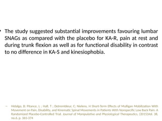 • The study suggested substantial improvements favouring lumbar
SNAGs as compared with the placebo for KA-R, pain at rest and
during trunk flexion as well as for functional disability in contrast
to no difference in KA-S and kinesiophobia.
– Hidalgo, B; Pitance, L ; Hall, T ; Detrembleur, C; Nielens, H Short-Term Effects of Mulligan Mobilization With
Movement on Pain, Disability, and Kinematic Spinal Movements in Patients With Nonspecific Low Back Pain: A
Randomized Placebo-Controlled Trial. Journal of Manipulative and Physiological Therapeutics, (2015)Vol. 38,
no.6, p. 365-374
 