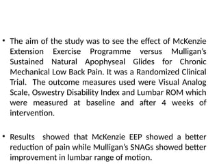 • The aim of the study was to see the effect of McKenzie
Extension Exercise Programme versus Mulligan’s
Sustained Natural Apophyseal Glides for Chronic
Mechanical Low Back Pain. It was a Randomized Clinical
Trial. The outcome measures used were Visual Analog
Scale, Oswestry Disability Index and Lumbar ROM which
were measured at baseline and after 4 weeks of
intervention.
• Results showed that McKenzie EEP showed a better
reduction of pain while Mulligan’s SNAGs showed better
improvement in lumbar range of motion.
 