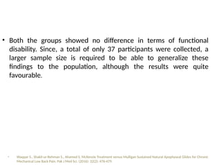 • Both the groups showed no difference in terms of functional
disability. Since, a total of only 37 participants were collected, a
larger sample size is required to be able to generalize these
findings to the population, although the results were quite
favourable.
• Waqqar S., Shakil-ur-Rehman S., Ahamed S. McKenzie Treatment versus Mulligan Sustained Natural Apophyseal Glides for Chronic
Mechanical Low Back Pain. Pak J Med Sci. (2016): 32(2): 476-479.
 