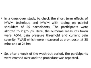• In a cross-over study, to check the short term effects of
MWM technique and MWM with taping on painful
shoulders of 25 participants. The participants were
allotted to 2 groups. Here, the outcome measures taken
were ROM, pain pressure threshold and current pain
severity (PVAS) which were measured at pre-, post-, at 30
mins and at 24 hrs.
• So, after a week of the wash-out period, the participants
were crossed over and the procedure was repeated.
 