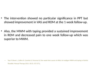 • The intervention showed no particular significance in PPT but
showed improvement in VAS and ROM at the 1 week follow-up.
• Also, the MWM with taping provided a sustained improvement
in ROM and decreased pain to one week follow-up which was
superior to MWM.
– Teys P, Bisset L, Collins N, Coombs B, Vincenzo B. One week time course of effect of mulligan MWM and taping in Painful
Shoulder. Manual Therapy 2013: 18 (5); 372-377.
 