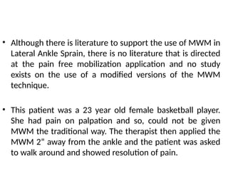 • Although there is literature to support the use of MWM in
Lateral Ankle Sprain, there is no literature that is directed
at the pain free mobilization application and no study
exists on the use of a modified versions of the MWM
technique.
• This patient was a 23 year old female basketball player.
She had pain on palpation and so, could not be given
MWM the traditional way. The therapist then applied the
MWM 2” away from the ankle and the patient was asked
to walk around and showed resolution of pain.
 