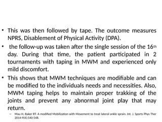 • This was then followed by tape. The outcome measures
NPRS, Disablement of Physical Activity (DPA).
• the follow-up was taken after the single session of the 16th
day. During that time, the patient participated in 2
tournaments with taping in MWM and experienced only
mild discomfort.
• This shows that MWM techniques are modifiable and can
be modified to the individuals needs and necessities. Also,
MWM taping helps to maintain proper trakking of the
joints and prevent any abnormal joint play that may
return.
– Mau H, Baker RT. A modified Mobilization with Movement to treat lateral ankle sprain. Int. J. Sports Phys Ther
2014:9(4);540-548.
 