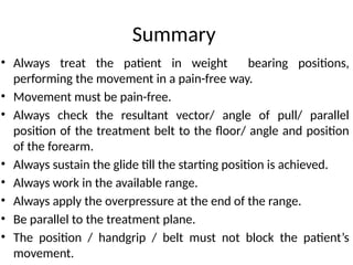 Summary
• Always treat the patient in weight bearing positions,
performing the movement in a pain-free way.
• Movement must be pain-free.
• Always check the resultant vector/ angle of pull/ parallel
position of the treatment belt to the floor/ angle and position
of the forearm.
• Always sustain the glide till the starting position is achieved.
• Always work in the available range.
• Always apply the overpressure at the end of the range.
• Be parallel to the treatment plane.
• The position / handgrip / belt must not block the patient’s
movement.
 