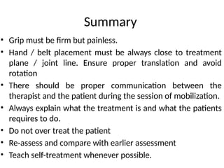 Summary
• Grip must be firm but painless.
• Hand / belt placement must be always close to treatment
plane / joint line. Ensure proper translation and avoid
rotation
• There should be proper communication between the
therapist and the patient during the session of mobilization.
• Always explain what the treatment is and what the patients
requires to do.
• Do not over treat the patient
• Re-assess and compare with earlier assessment
• Teach self-treatment whenever possible.
 