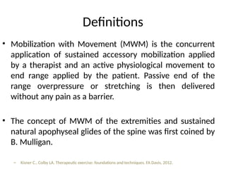 Definitions
• Mobilization with Movement (MWM) is the concurrent
application of sustained accessory mobilization applied
by a therapist and an active physiological movement to
end range applied by the patient. Passive end of the
range overpressure or stretching is then delivered
without any pain as a barrier.
• The concept of MWM of the extremities and sustained
natural apophyseal glides of the spine was first coined by
B. Mulligan.
– Kisner C., Colby LA. Therapeutic exercise: foundations and techniques. FA Davis, 2012.
 