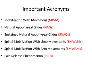 Important Acronyms
• Mobilization With Movement (MWM)
• Natural Apophyseal Glides (NAGs)
• Sustained Natural Apophyseal Glides (SNAGs)
• Spinal Mobilization With Limb Movements (SMWLMs)
• Spinal Mobilization With Arm Movements (SMWAMs)
• Pain Release Phenomenon (PRPs)
 