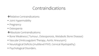 Contraindications
Relative Contraindications:
• Joint Hypermobility
• Pregnancy
• Osteopenia
Absolute Contraindications:
• Bone Weakness ( Tumour, Osteoporosis, Metabolic Bone Disease)
• Vascular (Anticoagulant Therapy, Aortic Aneurysm)
• Neurological Deficits (multilevel PIVD, Cervical Myelopathy)
• Psychological Disorders.
 