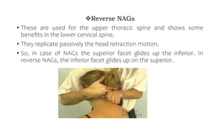 Reverse NAGs
• These are used for the upper thoracic spine and shows some
benefits in the lower cervical spine.
• They replicate passively the head retraction motion.
• So, in case of NAGs the superior facet glides up the inferior. In
reverse NAGs, the inferior facet glides up on the superior.
 