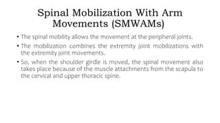 Spinal Mobilization With Arm
Movements (SMWAMs)
• The spinal mobility allows the movement at the peripheral joints.
• The mobilization combines the extremity joint mobilizations with
the extremity joint movements.
• So, when the shoulder girdle is moved, the spinal movement also
takes place because of the muscle attachments from the scapula to
the cervical and upper thoracic spine.
 