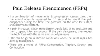 Pain Release Phenomenon (PRPs)
• If a combination of movements & compression causes pain, then
the combination is repeated for 20 second to see if the pain
disappears during the time, the pressure on the articular surface
should remain constant.
• If pain increases, STOP immediately. Apply less or no pressure and
then , repeat it for 20 seconds. If the pain disappears, then repeat
the technique with the same amount of pressure.
• PRP can be given in chronic conditions when the initial repair has
already taken place.
• There are 4 types of PRPs: Compression, Traction, Stretch and
Contraction.
 