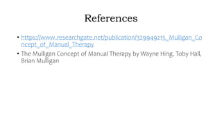 References
• https://www.researchgate.net/publication/329949215_Mulligan_Co
ncept_of_Manual_Therapy
• The Mulligan Concept of Manual Therapy by Wayne Hing, Toby Hall,
Brian Mulligan
 