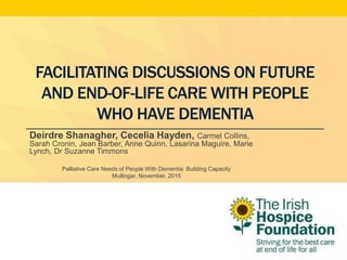 FACILITATING DISCUSSIONS ON FUTURE
AND END-OF-LIFE CARE WITH PEOPLE
WHO HAVE DEMENTIA
Deirdre Shanagher, Cecelia Hayden, Carmel Collins,
Sarah Cronin, Jean Barber, Anne Quinn, Lasarina Maguire, Marie
Lynch, Dr Suzanne Timmons
Palliative Care Needs of People With Dementia: Building Capacity
Mullingar, November, 2015
 