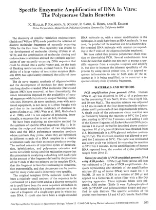 Specific Enzymatic Amplification of D A In Vitro: 
The Polymerase Chain Reaction 
K. MULLIS, F. FALOONA, S. SCHARF. R. SAIKI, G. HORN, AN'O H. ERLICH 
Cetus Corporation, Department ofHuman Gtnetks, Emeryville, California 946m3 
Th~ discovery of specific restriction endonucleases 
(Smith and Wilcox 1970) made pOssible the isolation of 
discrete molecular fragments of naturally occurring 
DNA for the first time. This capability was crucial to 
the de'e]opment of molecular cloning (Cohen ('I al. 
1973); and the combination of molecular cloning and 
endonuclease restriction allowed [he synthesis and iso­lation 
of any naturally occurring DNA sequence that 
could be cloned into a useful vector and. on the basis 
of nanking restriction sites, excised from it. The avail­ability 
of a large variety of restriction enzymes (Rob­ens 
1985) has significantly extended the utility of these 
methods. 
The de novo organic synthesis of oligonucleOlides 
and the development of methods for their assembly 
into long double-stranded DNA molecules (Davies and 
Gassen 1983) have removed, at least theoretically, the 
minor limitations imposed by the availability of naw­ral 
sequences with fortuitously unique nanking restric­tion 
sites_ However, de novo synthesis, even with auto­mated 
equipment, is nOt easy; it is often fraught lith 
peril due to the inevitable indelicacy of chemical re­agents 
(Vrdea et aL 1995; Watt et a!. 1995; Mullenbach 
et ai. 1986), and it is not capable of producing, inten­tionally, 
a sequence that is not yet fully known. 
We have been exploring an alternative method for 
the synthesis of specific DNA sequences (Fig. I). It in­volves 
the reciprocal interaction of two oligonucleo­tides 
and the DNA polymerase extension products 
whose synthesis they prime, when they are hybridized 
to different strands of a DNA template in a relative 
orientation such that their extension products overlap. 
The method consists of repetitive cycles of denatura­tion, 
hybridization, and polymerase extension and 
seems nOt a little boring until the realization occurs that 
this procedure is catalyzing a doubling with each cycle 
in the amount of the fragment defined by the positions 
of the 5' ends of the two primers on the template DNA, 
that this fragment is therefore increasing in concentra· 
tion exponentially, and that the process can be contin­ued 
for many cycles and is inherently very specific. 
The original template DNA molecule could have 
been a relatively small amount of the sequence to be 
synthesized (in a pure form and as a discrete molecule) 
or it could have been the same sequence embedded in 
a much larger molecule in a complex mixture as in the 
case of a fragment of a single-copy gene in whole hu­man 
DNA. It could also have been a single-stranded 
DNA molecule or, with a minor modification in the 
technique, it could ha'e been an RNA molecule. In any 
case, the product of the reaction will be a discrete dou­ble- 
stranded DNA molecule lith termini correspond­ing 
to the 5' ends of the oligonucleotides emplo~·ed. 
We have called this process polymerase chain reac­tion 
or (inevitably) peR. Several embodiments have 
been devised that enable one not only to extract a spe­cific 
sequence from a complex template and amplify 
it. but also to increase the inherent specificity of this 
process by using nested primer sets, or to append se­quence 
information to one or both ends of the se­quence 
as it is being amplified, or to construct a se­quence 
entirely from synthetic fragments. 
MATERIALS AND METHODS 
peR amplification from genomic DNA. Human 
DNA (I p.g) was dissolved in 100 p.1 of a polymerase 
buffer containing SO mM NaCl, 10 mM Tris-CI (pH 7.6), 
and to mM MgCI:. The reaction mixture was adjusted 
to 1.5 m!>t in each of the four deoxynucleoside triphos­phates 
and I ,11M in each of two oligonucleotide primers. 
A single cycle of the polymerase chain reaction was 
performed by heating the reaction to 95°C for 2 min­utes. 
cooling to 30°C for 2 minutes, and adding I unit 
of the Klenow fragment of Escherichia coli DNA poly­merase 
I in 2,111 of the buffer described above contain­ing 
about 0.1 ,III of glycerol (Klenow was obtained from 
V.S. Biochemicals in a 501i9 glycerol solution contain­ing 
5 V/,III). The extension reaction was allowed to pro­ceed 
for 2 minutes at 30°C. The cycle was terminated 
and a new cycle was initiated by rewrning the reaction 
to 95°C for 2 minutes. In the amplifications of human 
DNA reported here, the number of cycles performed 
ranged from 20 to 2:1. 
Genotype analysis of PCR-amplijied genomic DNA 
using ASOprobes. DNA (I ,IIg) from various cell lines 
was subjected to 25 cycles of PCR amplification. Ali­qUOlS 
representing one thirtieth of the amplification 
mixture (33 ng of initial DNA) were made 0.4 N in 
NaOH, 25 mM in EDTA in a volume of 200 ,III and 
applied to a Genatran-45 nylon filter with a Bio-Dot 
spouing apparatus. Three replicate filters were pre· 
pared. ASO probes (Table 1) were 5'-phosphorylated 
with (>._npJATP and polynucleotide kinase and puri­fied 
by spin dialysis. The specific activities of tbe 
probes were between 3.5 and 4.5 ,IICi/pmole. Each filter 
Cold Sprillg Harbor SymJll»u, Oil QU<J/Ititatl<'''' Biology. Volume L1. Cll986 Cold Spring Hubor Labort.tory o.8i969·062-6186 $1.00 263 
 