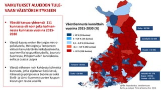  Väestö kasvaa yhteensä 111
kunnassa eli noin joka kolman-
nessa kunnassa vuosina 2015-
2030
 Väestö kasvaa eniten Helsingin metro-
polialueella, Helsingin ja Tampereen
välisen kasvukäytävän vaikutusalueella,
suurimmilla kaupunkiseuduilla, Lounais-
Suomessa, Pohjanmaiden rannikkoalu-
eella ja osassa Lappia
 Väestö vähenee noin kahdessa kolmesta
kunnasta, jotka sijaitsevat keskisessä,
itäisessä ja pohjoisessa Suomessa sekä
Etelä- ja Länsi-Suomen suurten kaupun-
kiseutujen reuna-alueilla
VAIKUTUKSET ALUEIDEN TULE-
VAAN VÄESTÖKEHITYKSEEN
Väestöennuste kunnittain
vuosina 2015-2030 (%)
> 10 % (33 kuntaa)
5 – 9,9 % ( 35 kuntaa)
0,1 – 4,9 % (43 kuntaa)
-0,1 – -9,9 % (96 kuntaa)
> -10 % (106 kuntaa)
Lähde: Tilastokeskus, väestöennuste
Kartta ja analyysi: Timo ja Rasmus Aro 2016
Helsinki +91 578
Espoo +49 341
Vantaa + 30 231
Oulu + 30 768
Tampere +26 431
Turku + 16 066
Jyväskylä +12 669
Kuopio + 10 281
 