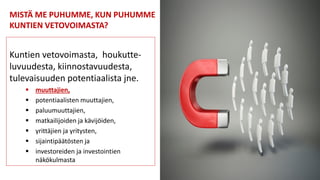 MISTÄ ME PUHUMME, KUN PUHUMME
KUNTIEN VETOVOIMASTA?
Kuntien vetovoimasta, houkutte-
luvuudesta, kiinnostavuudesta,
tulevaisuuden potentiaalista jne.
 muuttajien,
 potentiaalisten muuttajien,
 paluumuuttajien,
 matkailijoiden ja kävijöiden,
 yrittäjien ja yritysten,
 sijaintipäätösten ja
 investoreiden ja investointien
näkökulmasta
 